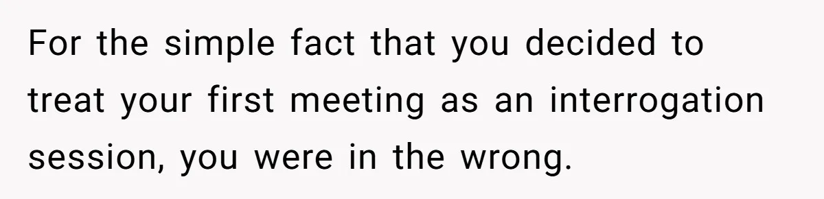 For the simple fact that you decided to treat your first meeting as an interrogation session, you were in the wrong.