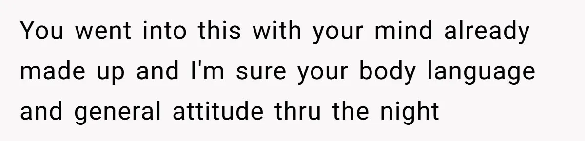 You went into this with your mind already made up and I'm sure your body language and general attitude thru the night