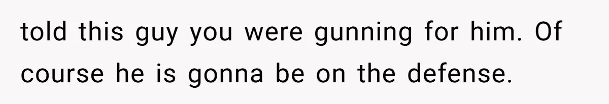 told this guy you were gunning for him. Of course he is gonna be on the defense.