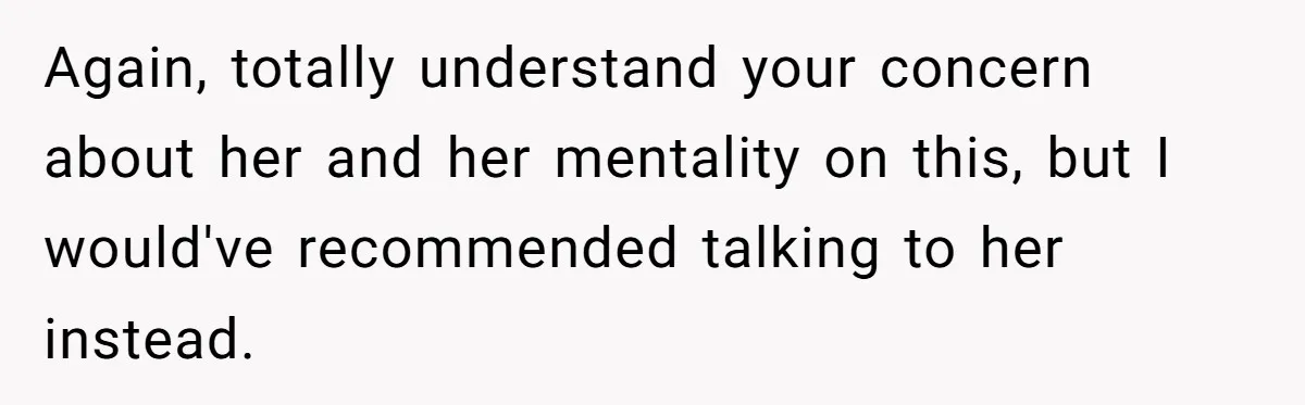 Again, totally understand your concern about her and her mentality on this, but I would've recommended talking to her instead.