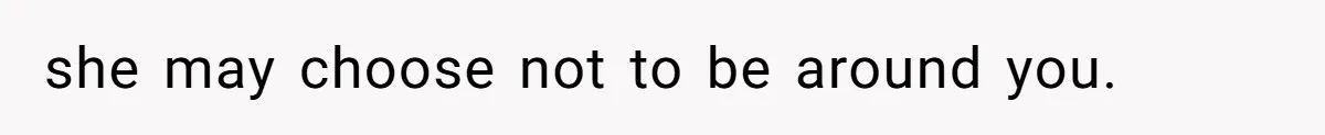 she may choose not to be around you.