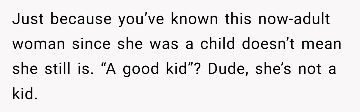 Just because you’ve known this now-adult woman since she was a child doesn’t mean she still is. “A good kid”? Dude, she’s not a kid.