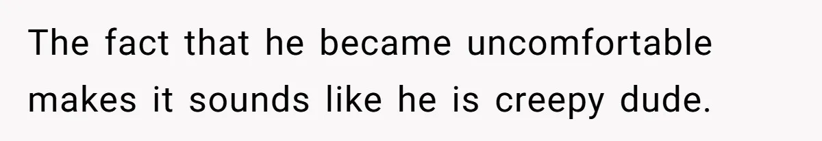 The fact that he became uncomfortable makes it sounds like he is creepy dude.
