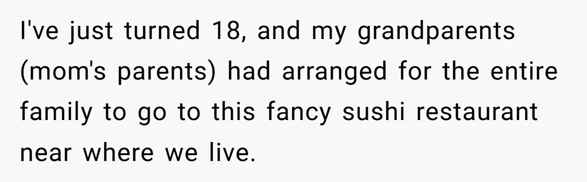 Teen Skips Grandparents' Lavish Birthday Dinner Because They Exclude One Important Loving Person I've just turned 18, and my grandparents (mom's parents) had arranged for the entire family to go to this fancy sushi restaurant near where we live.