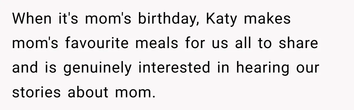 Teen Skips Grandparents' Lavish Birthday Dinner Because They Exclude One Important Loving Person When it's mom's birthday, Katy makes mom's favourite meals for us all to share and is genuinely interested in hearing our stories about mom.