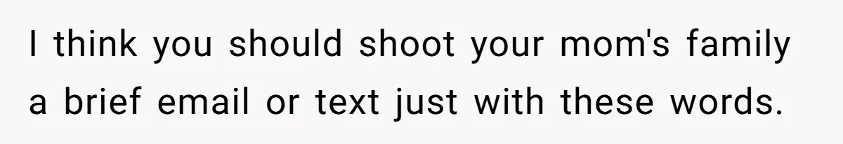 Teen Skips Grandparents' Lavish Birthday Dinner Because They Exclude One Important Loving Person I think you should shoot your mom's family a brief email or text just with these words.