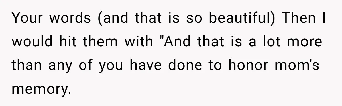 Teen Skips Grandparents' Lavish Birthday Dinner Because They Exclude One Important Loving Person Your words (and that is so beautiful) Then I would hit them with "And that is a lot more than any of you have done to honor mom's memory.