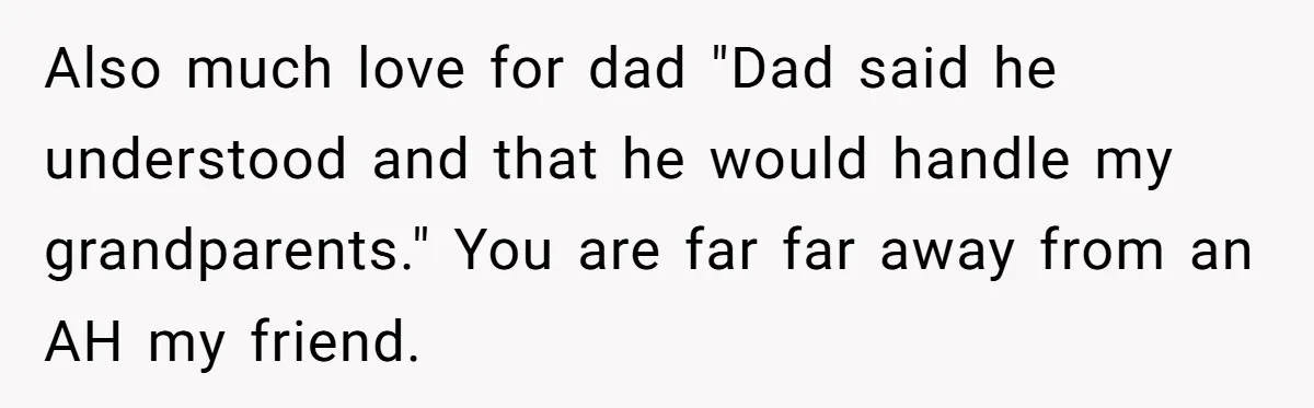 Teen Skips Grandparents' Lavish Birthday Dinner Because They Exclude One Important Loving Person Also much love for dad "Dad said he understood and that he would handle my grandparents." You are far far away from an AH my friend.