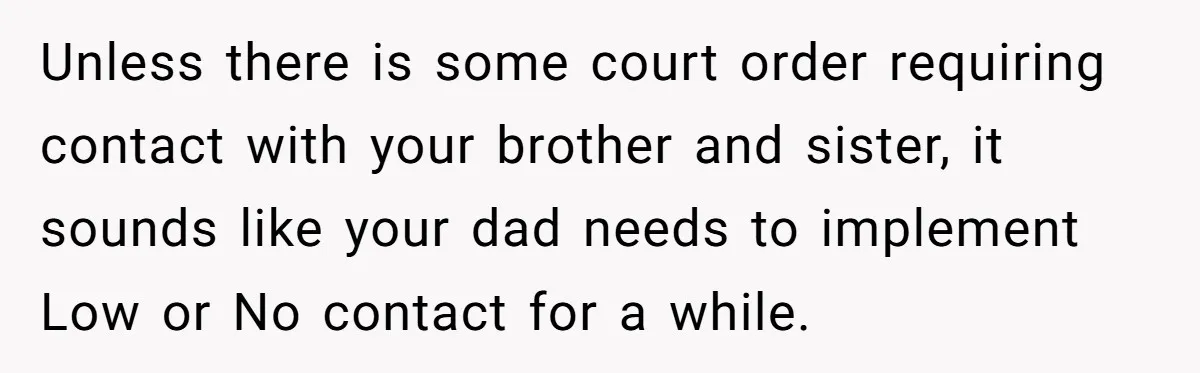 Teen Skips Grandparents' Lavish Birthday Dinner Because They Exclude One Important Loving Person Unless there is some court order requiring contact with your brother and sister, it sounds like your dad needs to implement Low or No contact for a while.