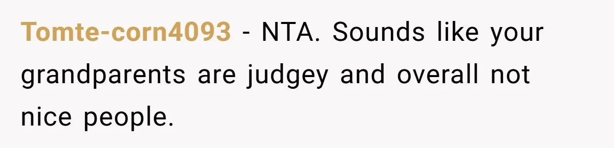 Teen Skips Grandparents' Lavish Birthday Dinner Because They Exclude One Important Loving Person Tomte-corn4093 − NTA. Sounds like your grandparents are judgey and overall not nice people.