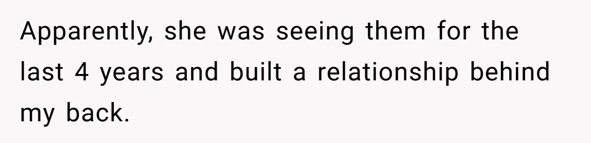 Apparently, she was seeing them for the last 4 years and built a relationship behind my back.
