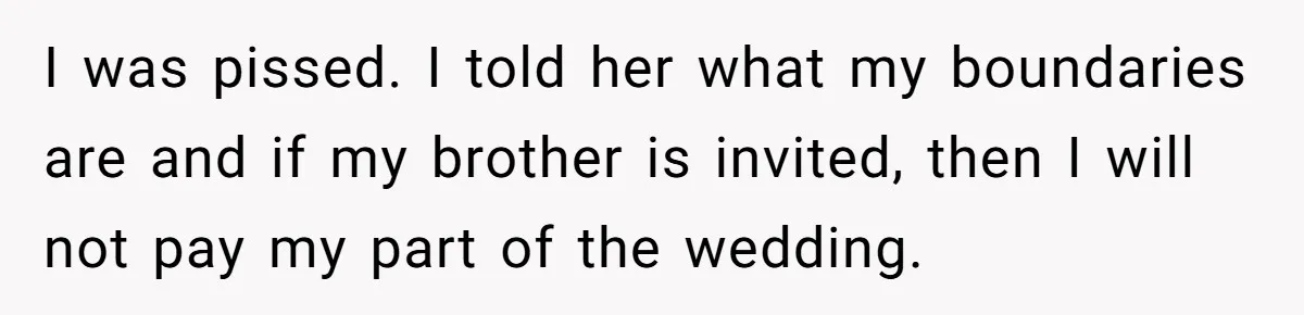 I was pissed. I told her what my boundaries are and if my brother is invited, then I will not pay my part of the wedding.