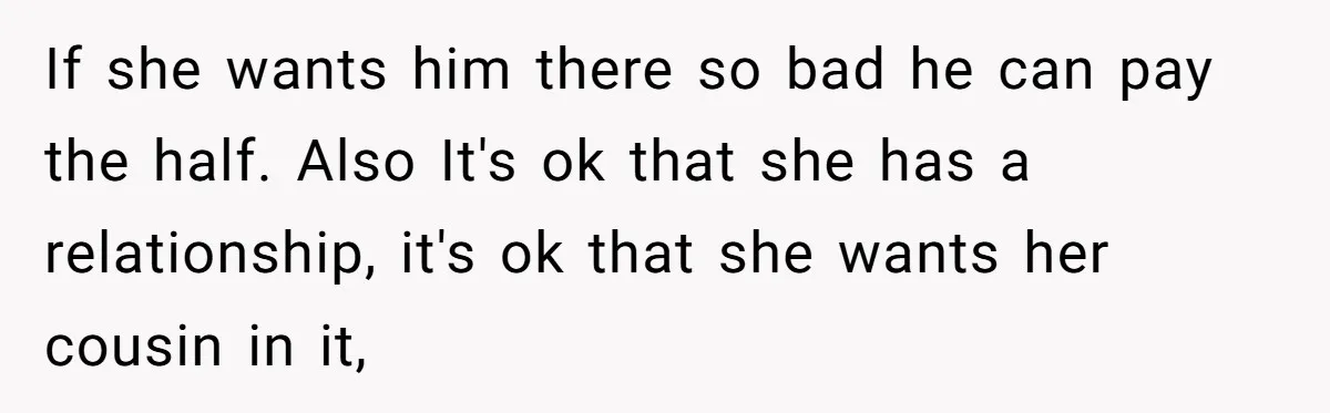 If she wants him there so bad he can pay the half. Also It's ok that she has a relationship, it's ok that she wants her cousin in it,