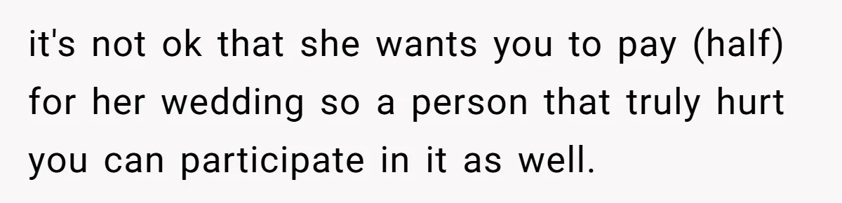 it's not ok that she wants you to pay (half) for her wedding so a person that truly hurt you can participate in it as well.