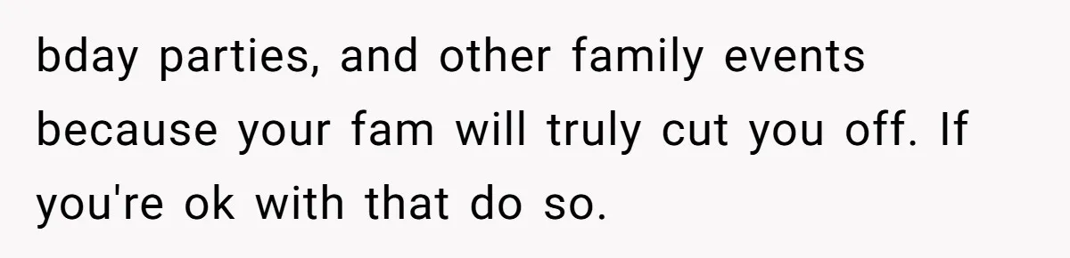 bday parties, and other family events because your fam will truly cut you off. If you're ok with that do so.
