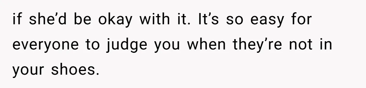 if she’d be okay with it. It’s so easy for everyone to judge you when they’re not in your shoes.