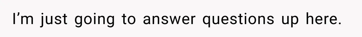 I’m just going to answer questions up here.