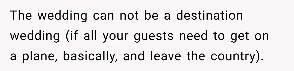The wedding can not be a destination wedding (if all your guests need to get on a plane, basically, and leave the country).