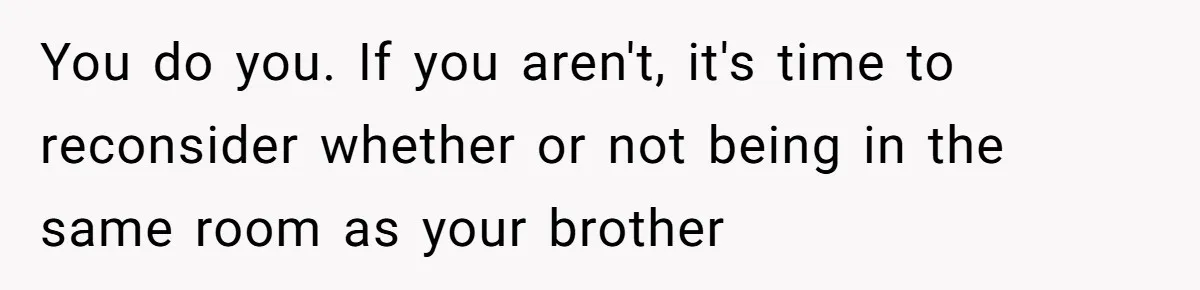 You do you. If you aren't, it's time to reconsider whether or not being in the same room as your brother