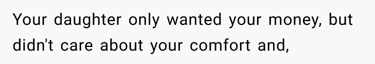 Your daughter only wanted your money, but didn't care about your comfort and,