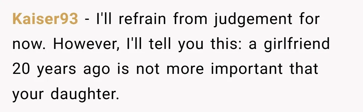 Kaiser93 − I'll refrain from judgement for now. However, I'll tell you this: a girlfriend 20 years ago is not more important that your daughter.