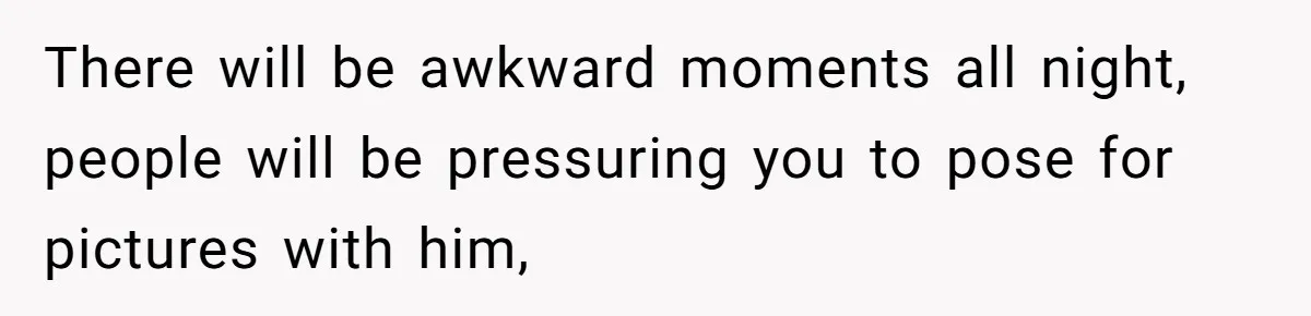 There will be awkward moments all night, people will be pressuring you to pose for pictures with him,