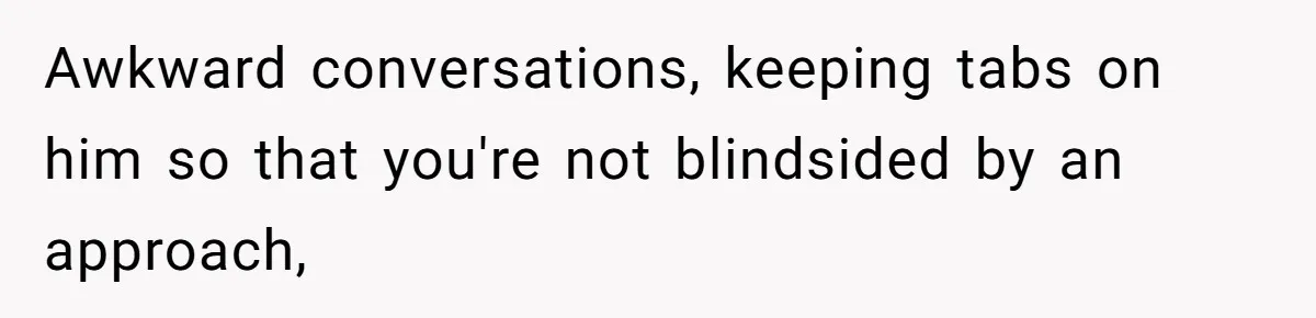 Awkward conversations, keeping tabs on him so that you're not blindsided by an approach,