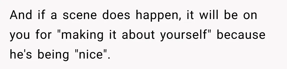 And if a scene does happen, it will be on you for "making it about yourself" because he's being "nice".