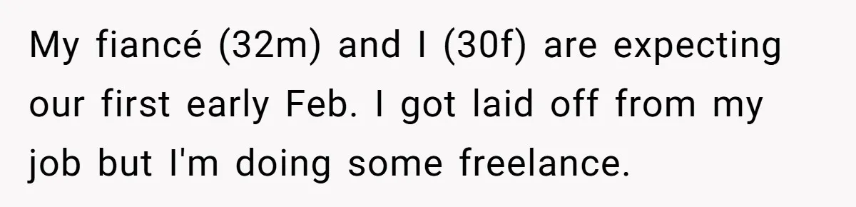 Woman Faces Hardship: Baby On The Way, No Stable Income, Fiancé Wants To Quit Without Secure Plan My fiancé (32m) and I (30f) are expecting our first early Feb. I got laid off from my job but I'm doing some freelance.