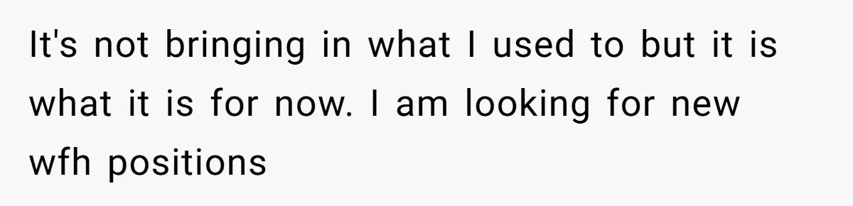 Woman Faces Hardship: Baby On The Way, No Stable Income, Fiancé Wants To Quit Without Secure Plan It's not bringing in what I used to but it is what it is for now. I am looking for new wfh positions
