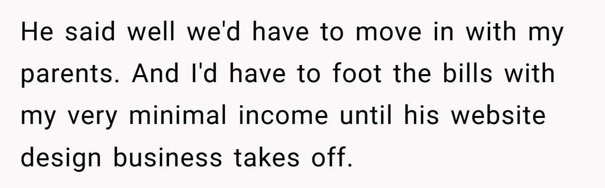 Woman Faces Hardship: Baby On The Way, No Stable Income, Fiancé Wants To Quit Without Secure Plan He said well we'd have to move in with my parents. And I'd have to foot the bills with my very minimal income until his website design business takes off.