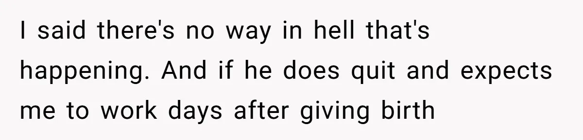Woman Faces Hardship: Baby On The Way, No Stable Income, Fiancé Wants To Quit Without Secure Plan I said there's no way in hell that's happening. And if he does quit and expects me to work days after giving birth