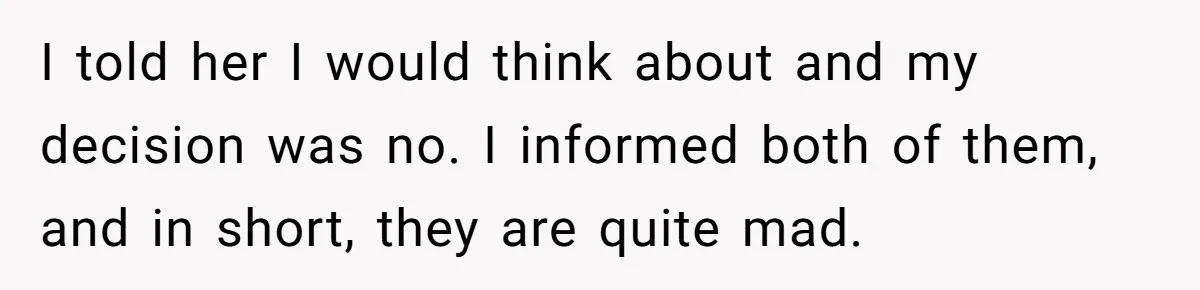 I told her I would think about and my decision was no. I informed both of them, and in short, they are quite mad.
