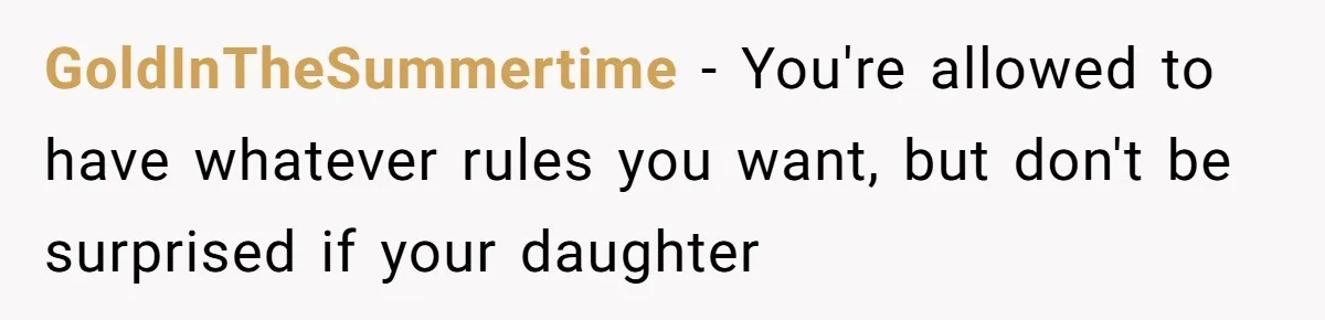 GoldInTheSummertime − You're allowed to have whatever rules you want, but don't be surprised if your daughter