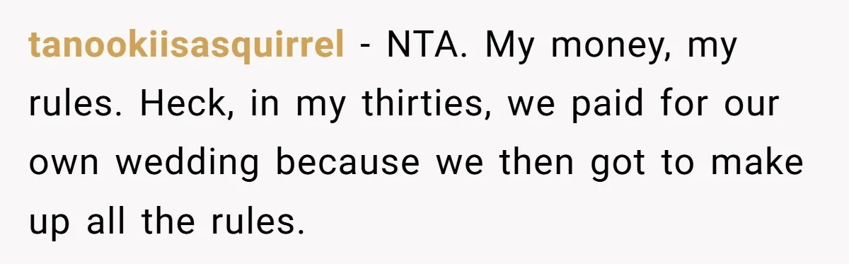 tanookiisasquirrel − NTA. My money, my rules. Heck, in my thirties, we paid for our own wedding because we then got to make up all the rules.