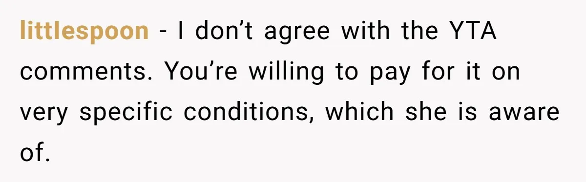 littIespoon − I don’t agree with the YTA comments. You’re willing to pay for it on very specific conditions, which she is aware of.