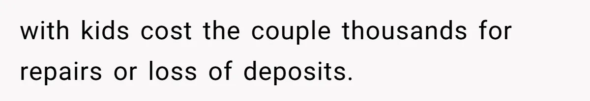 with kids cost the couple thousands for repairs or loss of deposits.
