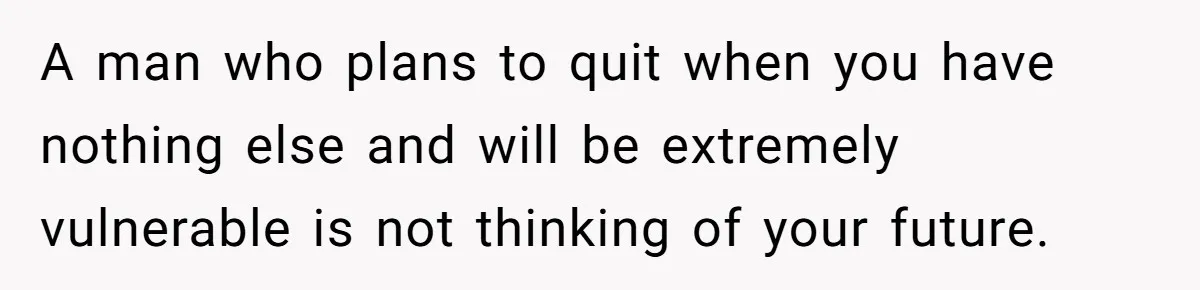 Woman Faces Hardship: Baby On The Way, No Stable Income, Fiancé Wants To Quit Without Secure Plan A man who plans to quit when you have nothing else and will be extremely vulnerable is not thinking of your future.
