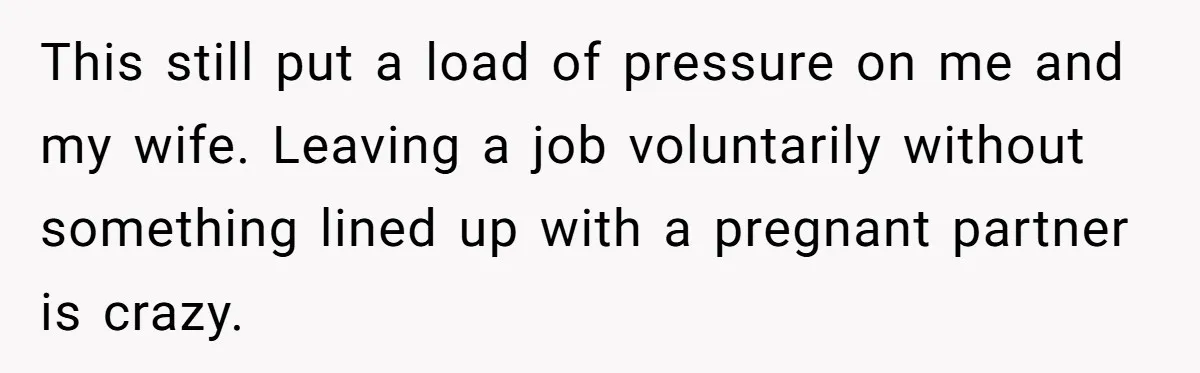 Woman Faces Hardship: Baby On The Way, No Stable Income, Fiancé Wants To Quit Without Secure Plan This still put a load of pressure on me and my wife. Leaving a job voluntarily without something lined up with a pregnant partner is crazy.