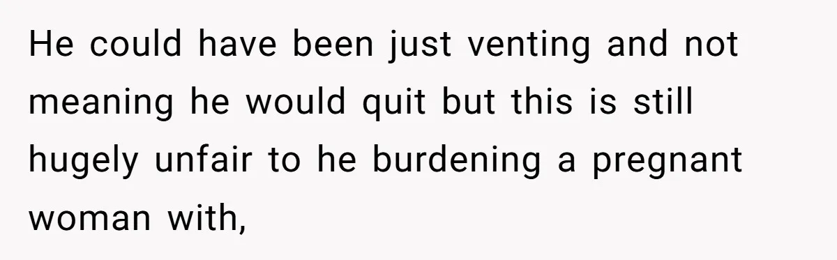 Woman Faces Hardship: Baby On The Way, No Stable Income, Fiancé Wants To Quit Without Secure Plan He could have been just venting and not meaning he would quit but this is still hugely unfair to he burdening a pregnant woman with,