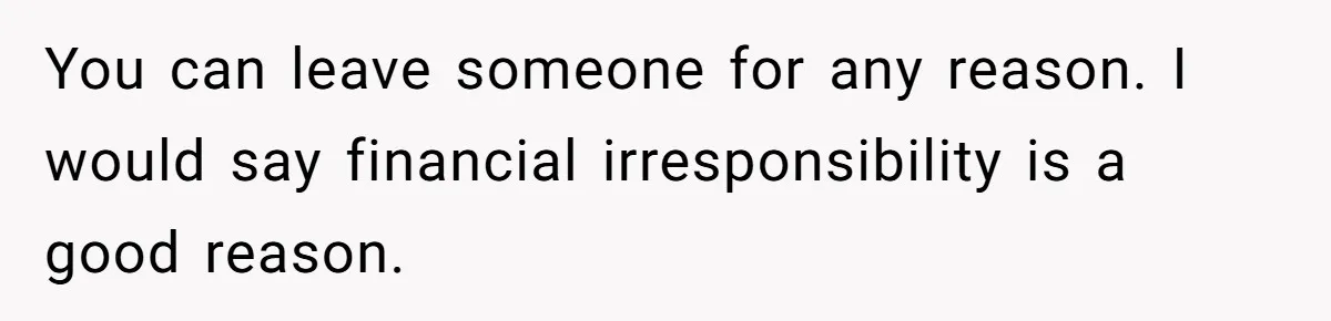 Woman Faces Hardship: Baby On The Way, No Stable Income, Fiancé Wants To Quit Without Secure Plan You can leave someone for any reason. I would say financial irresponsibility is a good reason.