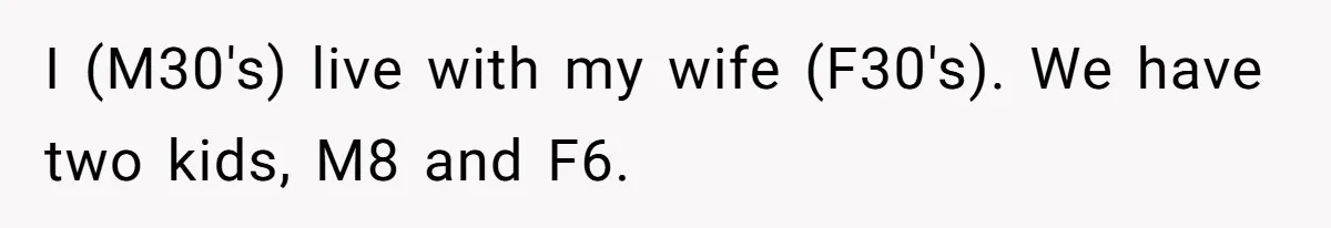 I (M30's) live with my wife (F30's). We have two kids, M8 and F6.