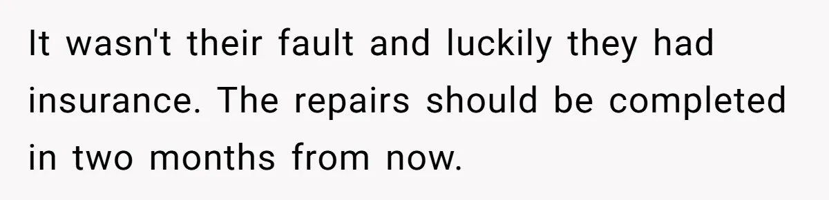It wasn't their fault and luckily they had insurance. The repairs should be completed in two months from now.