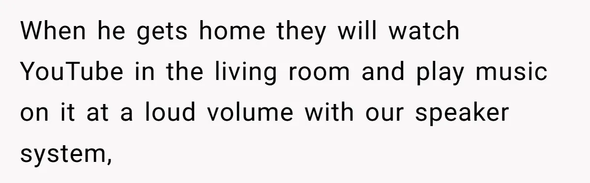 When he gets home they will watch YouTube in the living room and play music on it at a loud volume with our speaker system,