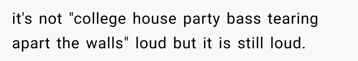 it's not "college house party bass tearing apart the walls" loud but it is still loud.