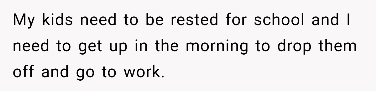 My kids need to be rested for school and I need to get up in the morning to drop them off and go to work.