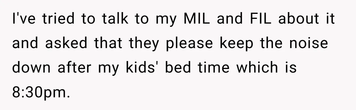 I've tried to talk to my MIL and FIL about it and asked that they please keep the noise down after my kids' bed time which is 8:30pm.