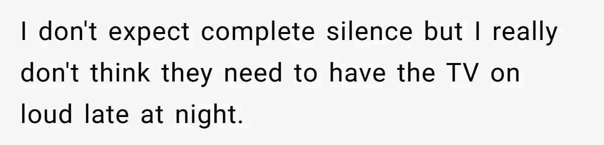 I don't expect complete silence but I really don't think they need to have the TV on loud late at night.