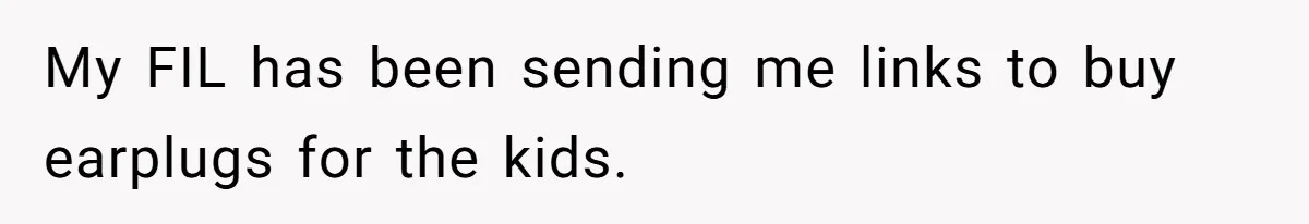 My FIL has been sending me links to buy earplugs for the kids.