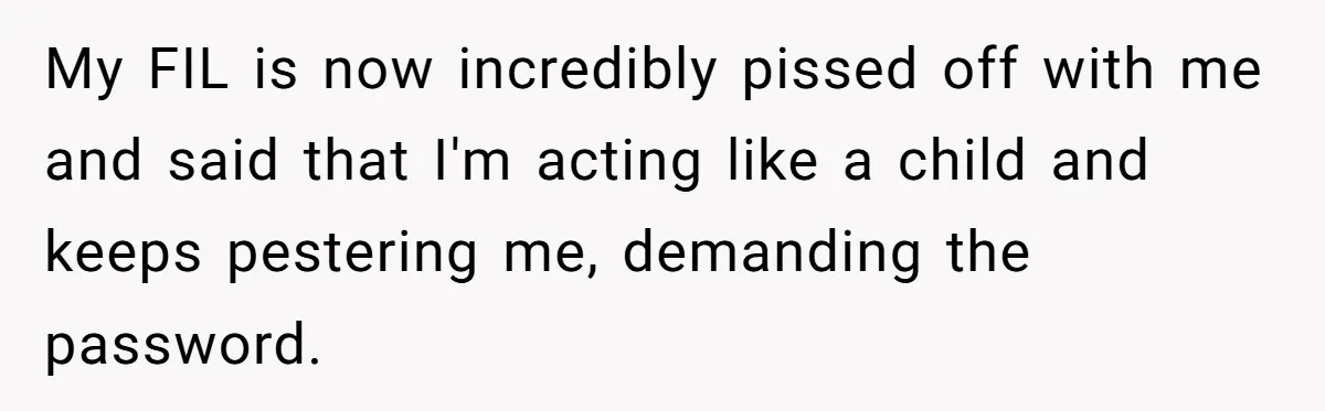 My FIL is now incredibly pissed off with me and said that I'm acting like a child and keeps pestering me, demanding the password.